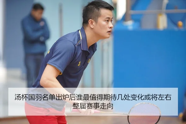 汤杯国羽名单出炉后谁最值得期待几处变化或将左右整届赛事走向